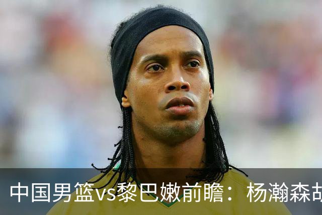 中国男篮vs黎巴嫩前瞻：杨瀚森胡金秋双塔成关键 剑指破主场不胜魔咒