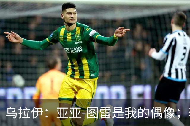 乌拉伊：亚亚-图雷是我的偶像；转会佛罗伦萨我没有丝毫犹豫