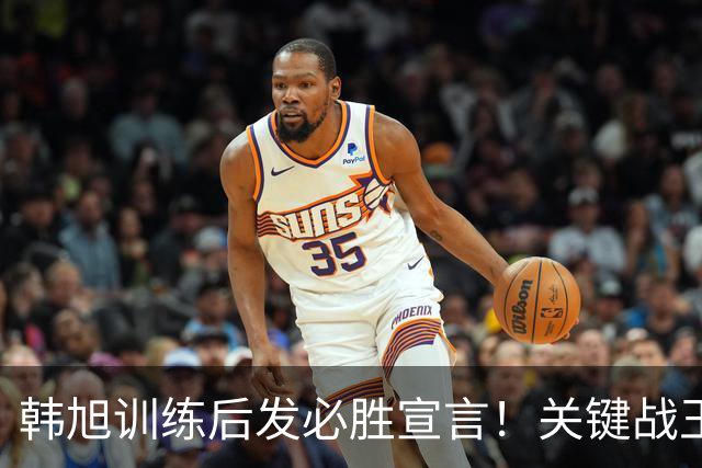 韩旭训练后发必胜宣言！关键战王思雨带伤复出 7尺3张子宇又成胜负手